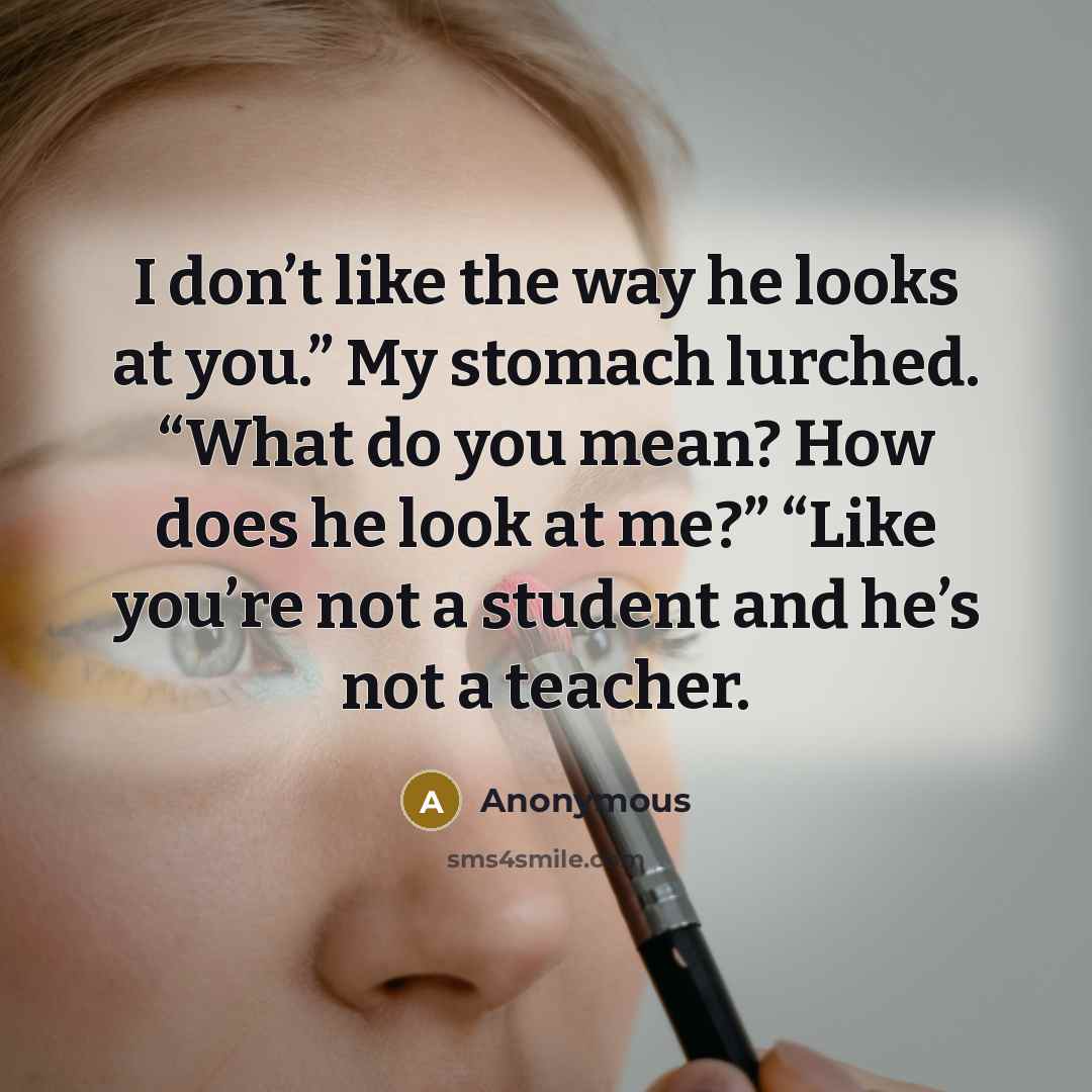 “I don’t like the way he looks at you.” My stomach lurched. “What do you mean? How does he look at me?” “Like you’re not a student and he’s not a teacher.” quote by Anonymous