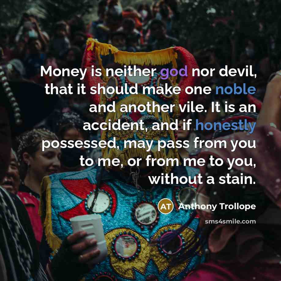 “Money is neither god nor devil, that it should make one noble and another vile. It is an accident, and if honestly possessed, may pass from you to me, or from me to you, without a stain.” quote by Anthony Trollope
