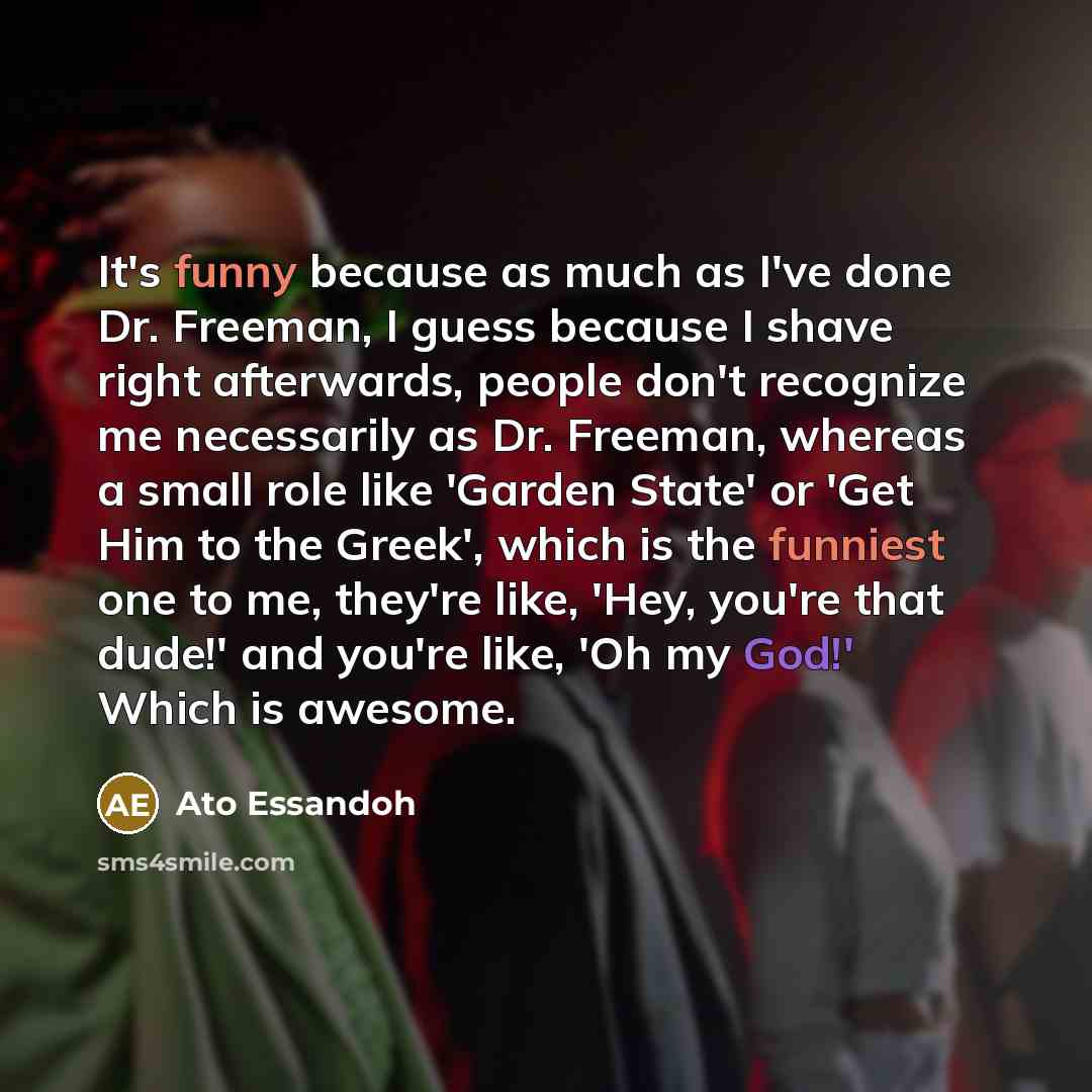 “It's funny because as much as I've done Dr. Freeman, I guess because I shave right afterwards, people don't recognize me necessarily as Dr. Freeman, whereas a small role like 'Garden State' or 'Get Him to the Greek', which is the funniest one to me, they're like, 'Hey, you're that dude!' and…” quote by Ato Essandoh