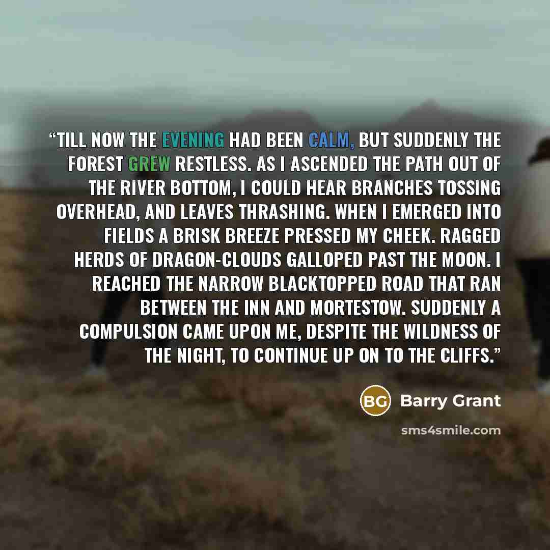 “Till now the evening had been calm, but suddenly the forest grew restless. As I ascended the path out of the river bottom, I could hear branches tossing overhead, and leaves thrashing. When I emerged into fields a brisk breeze pressed my cheek. Ragged herds of dragon-clouds galloped past the moon…” quote by Barry Grant