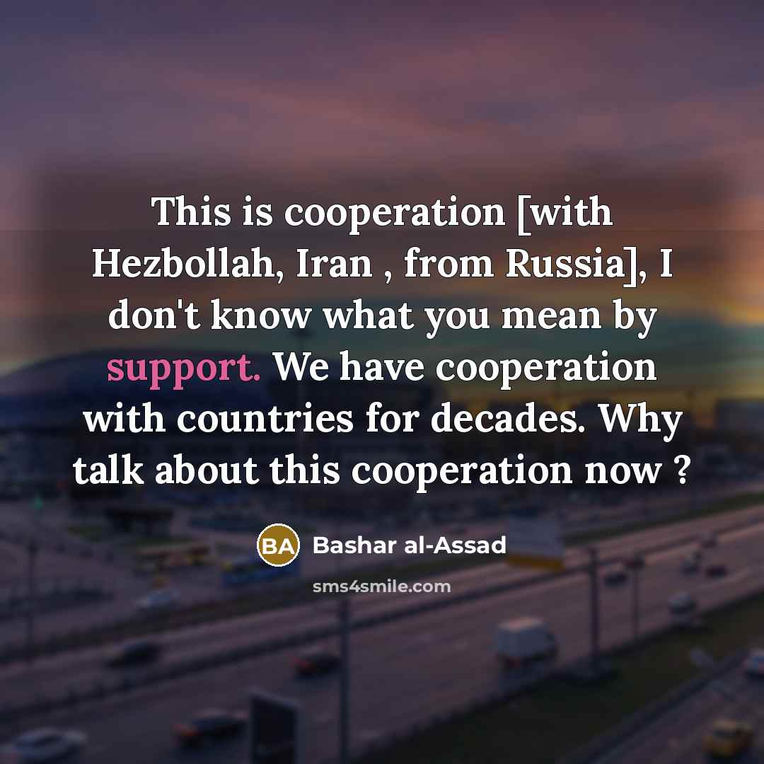 “This is cooperation [with Hezbollah, Iran , from Russia], I don't know what you mean by support. We have cooperation with countries for decades. Why talk about this cooperation now ?” quote by Bashar al-Assad