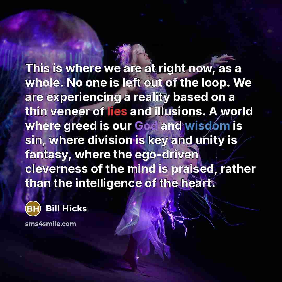 “This is where we are at right now, as a whole. No one is left out of the loop. We are experiencing a reality based on a thin veneer of lies and illusions. A world where greed is our God and wisdom is sin, where division is key and unity is fantasy, where the ego-driven cleverness of the mind is…” quote by Bill Hicks