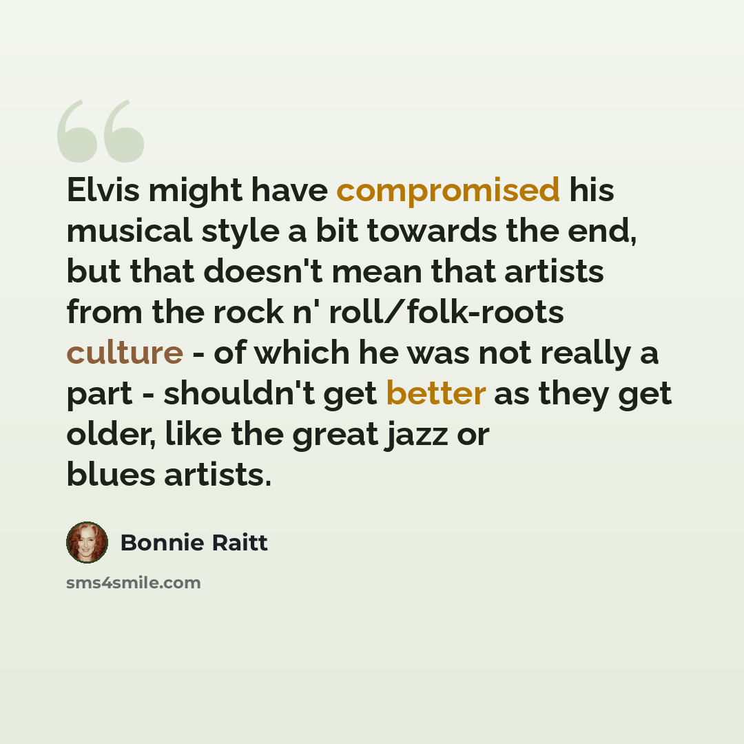 “Elvis might have compromised his musical style a bit towards the end, but that doesn't mean that artists from the rock n' roll/folk-roots culture - of which he was not really a part - shouldn't get better as they get older, like the great jazz or blues artists.” quote by Bonnie Raitt