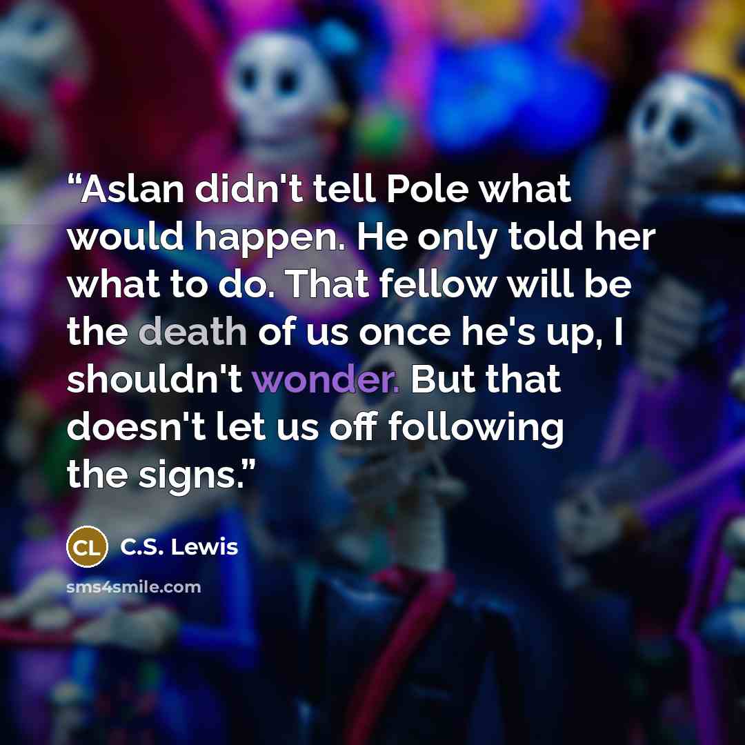 “Aslan didn't tell Pole what would happen. He only told her what to do. That fellow will be the death of us once he's up, I shouldn't wonder. But that doesn't let us off following the signs.” quote by C.S. Lewis