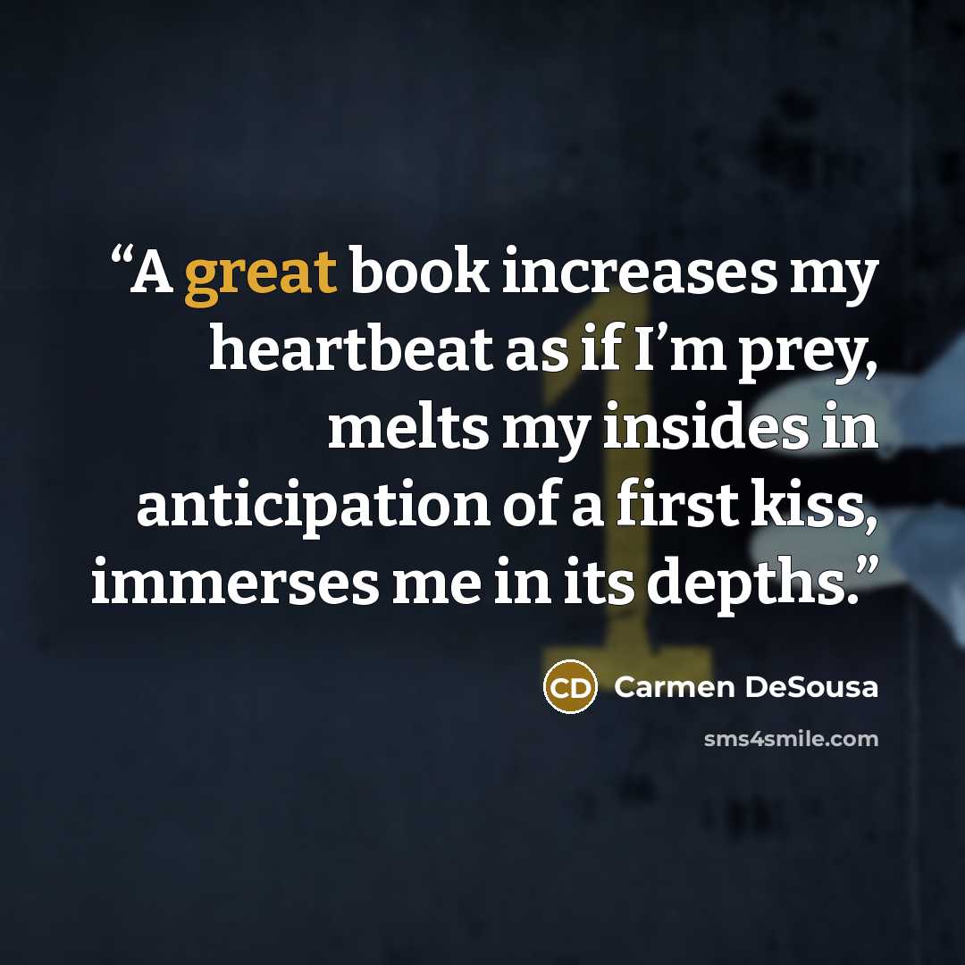“A great book increases my heartbeat as if I’m prey, melts my insides in anticipation of a first kiss, immerses me in its depths.” quote by Carmen DeSousa