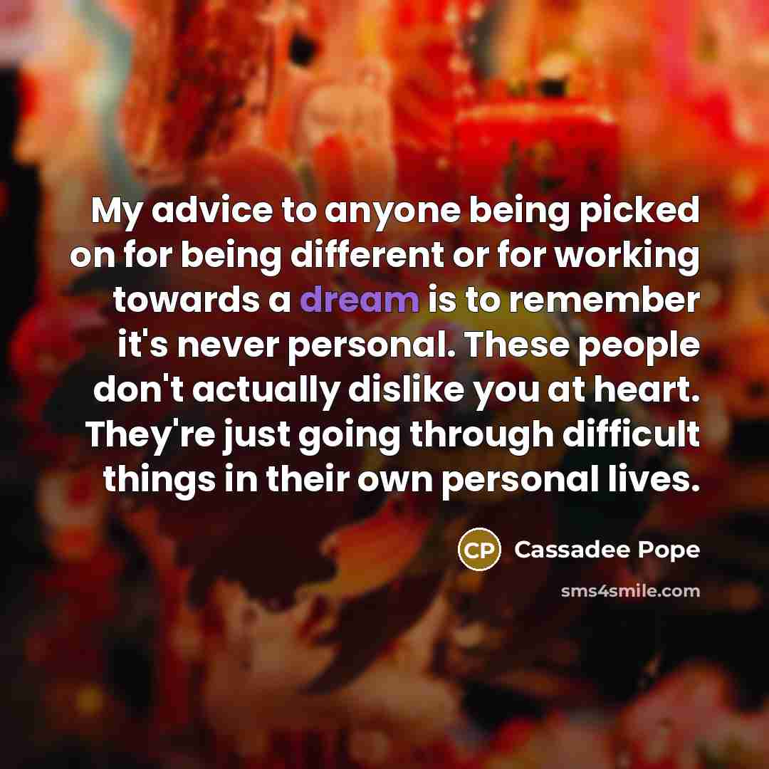 “My advice to anyone being picked on for being different or for working towards a dream is to remember it's never personal. These people don't actually dislike you at heart. They're just going through difficult things in their own personal lives.” quote by Cassadee Pope