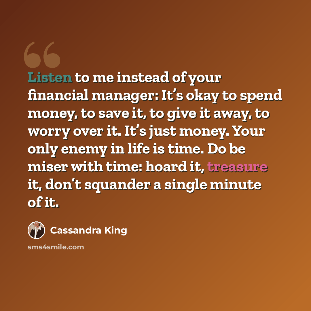 “Listen to me instead of your financial manager: It’s okay to spend money, to save it, to give it away, to worry over it. It’s just money. Your only enemy in life is time. Do be miser with time: hoard it, treasure it, don’t squander a single minute of it.” quote by Cassandra King