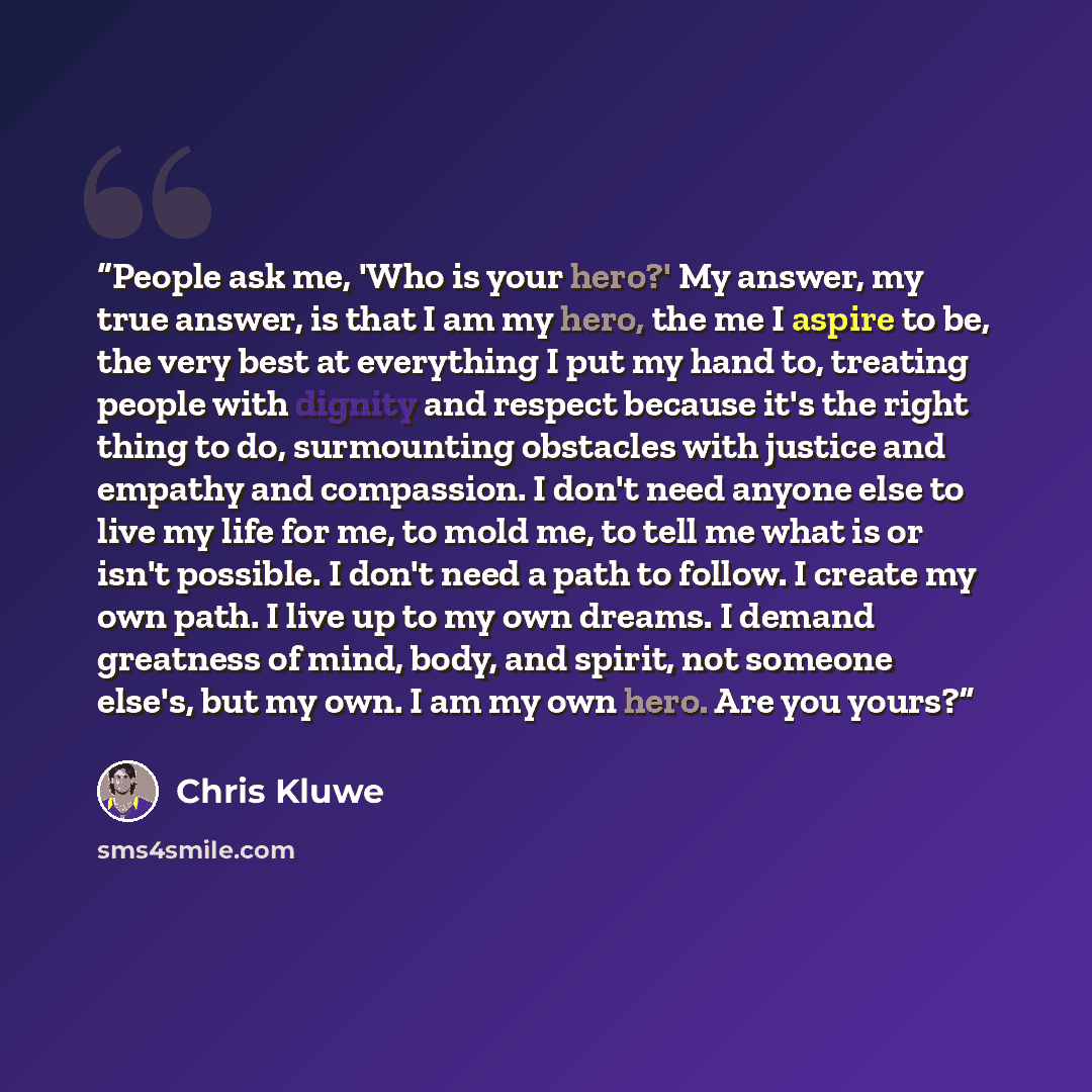 “People ask me, 'Who is your hero?' My answer, my true answer, is that I am my hero, the me I aspire to be, the very best at everything I put my hand to, treating people with dignity and respect because it's the right thing to do, surmounting obstacles with justice and empathy and compassion. I…” quote by Chris Kluwe
