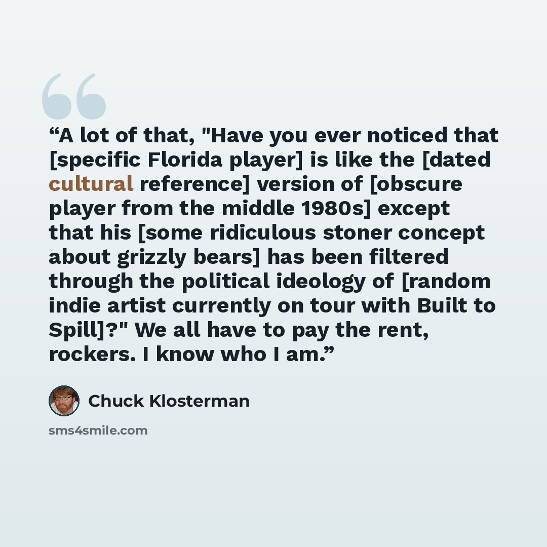 “A lot of that, "Have you ever noticed that [specific Florida player] is like the [dated cultural reference] version of [obscure player from the middle 1980s] except that his [some ridiculous stoner concept about grizzly bears] has been filtered through the political ideology of [random indie…” quote by Chuck Klosterman