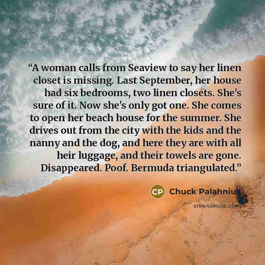 “A woman calls from Seaview to say her linen closet is missing. Last September, her house had six bedrooms, two linen closets. She's sure of it. Now she's only got one. She comes to open her beach house for the summer. She drives out from the city with the kids and the nanny and the dog, and here…” quote by Chuck Palahniuk