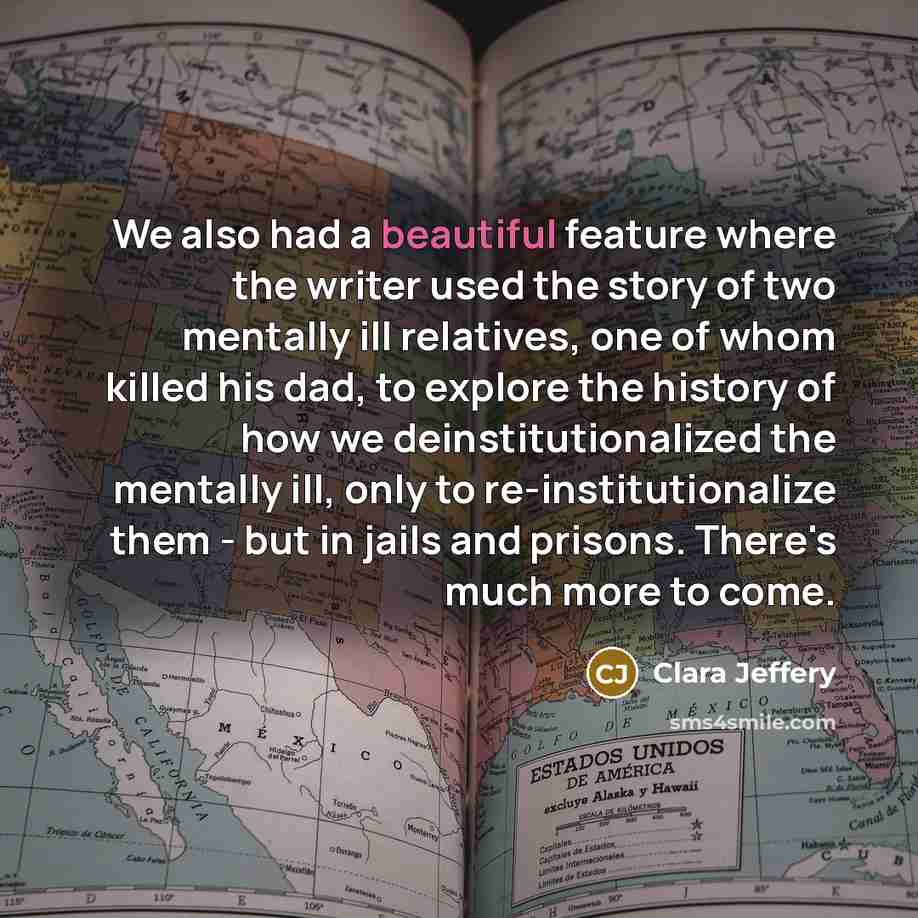 “We also had a beautiful feature where the writer used the story of two mentally ill relatives, one of whom killed his dad, to explore the history of how we deinstitutionalized the mentally ill, only to re-institutionalize them - but in jails and prisons. There's much more to come.” quote by Clara Jeffery
