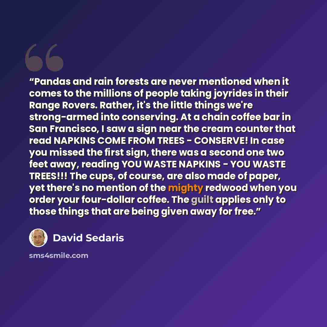 “Pandas and rain forests are never mentioned when it comes to the millions of people taking joyrides in their Range Rovers. Rather, it's the little things we're strong-armed into conserving. At a chain coffee bar in San Francisco, I saw a sign near the cream counter that read NAPKINS COME FROM…” quote by David Sedaris