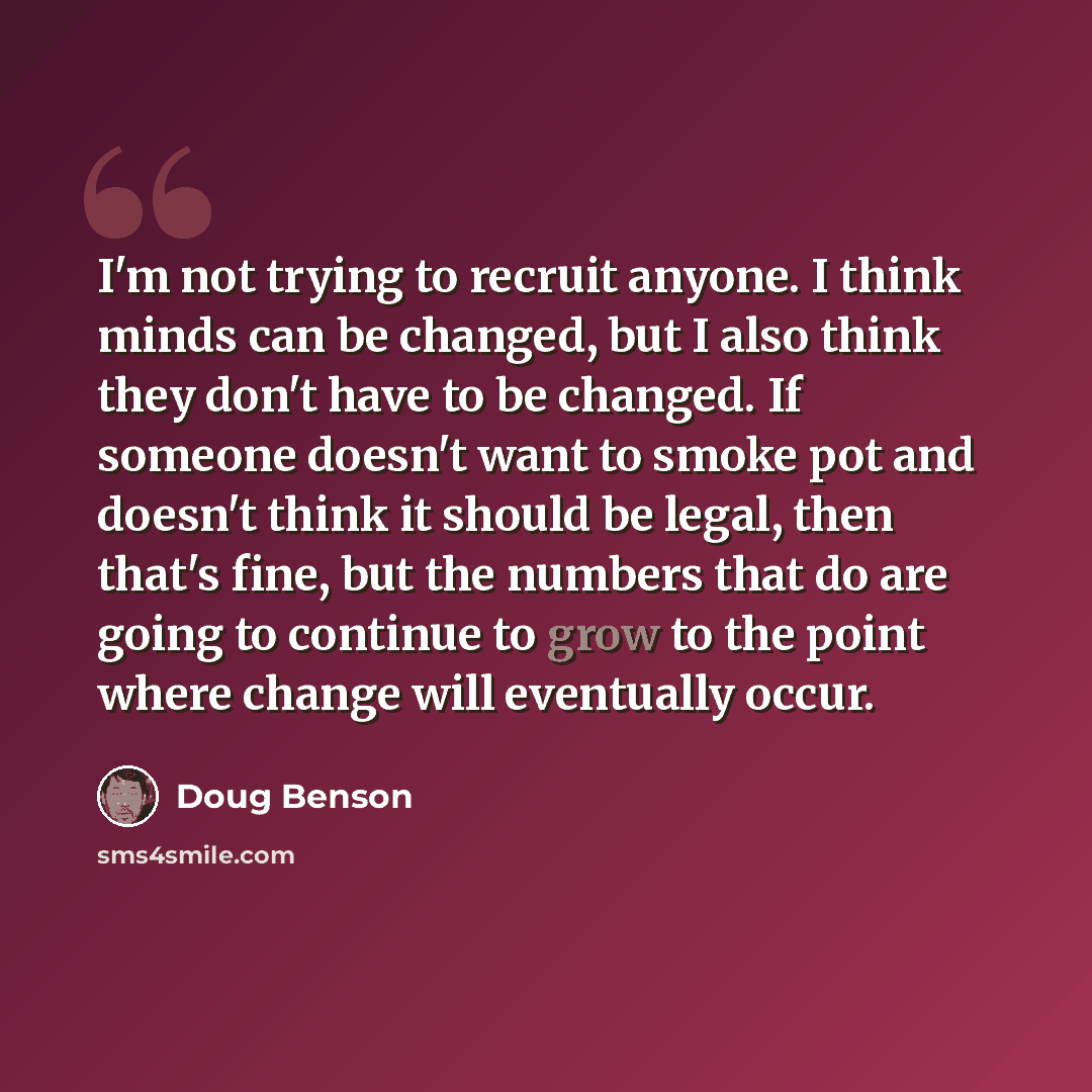 “I'm not trying to recruit anyone. I think minds can be changed, but I also think they don't have to be changed. If someone doesn't want to smoke pot and doesn't think it should be legal, then that's fine, but the numbers that do are going to continue to grow to the point where change will…” quote by Doug Benson