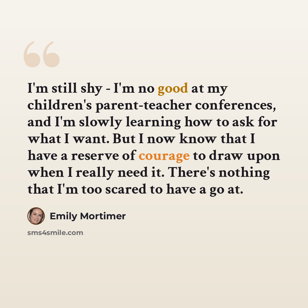 “I'm still shy - I'm no good at my children's parent-teacher conferences, and I'm slowly learning how to ask for what I want. But I now know that I have a reserve of courage to draw upon when I really need it. There's nothing that I'm too scared to have a go at.” quote by Emily Mortimer