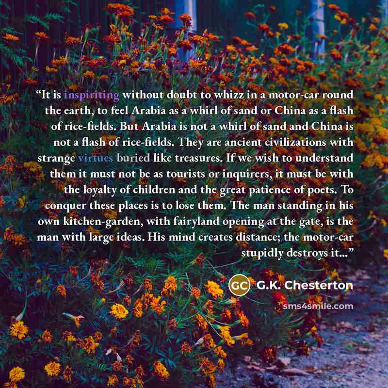 “It is inspiriting without doubt to whizz in a motor-car round the earth, to feel Arabia as a whirl of sand or China as a flash of rice-fields. But Arabia is not a whirl of sand and China is not a flash of rice-fields. They are ancient civilizations with strange virtues buried like treasures. If we…” quote by G.K. Chesterton