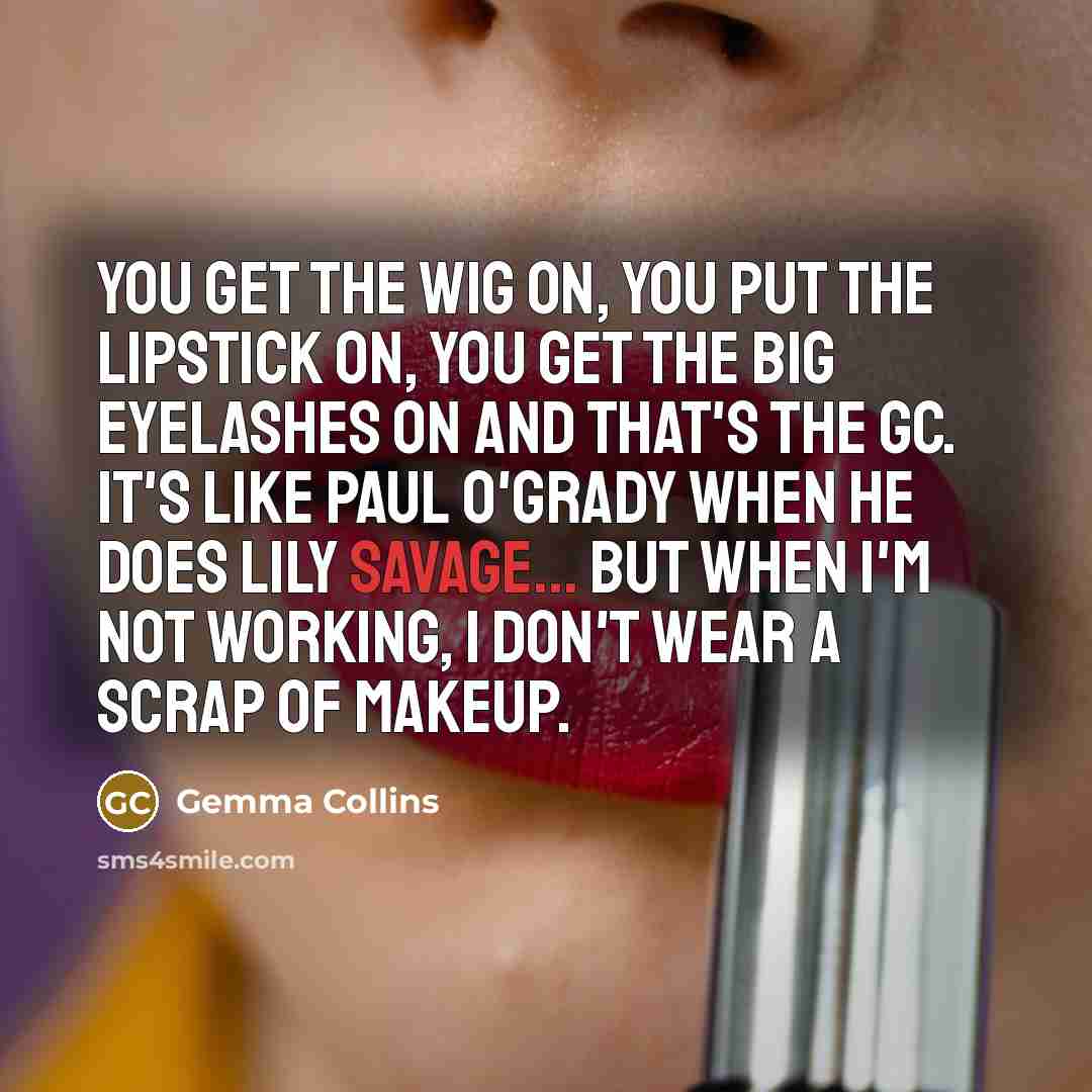 “You get the wig on, you put the lipstick on, you get the big eyelashes on and that's the GC. It's like Paul O'Grady when he does Lily Savage... But when I'm not working, I don't wear a scrap of makeup.” quote by Gemma Collins