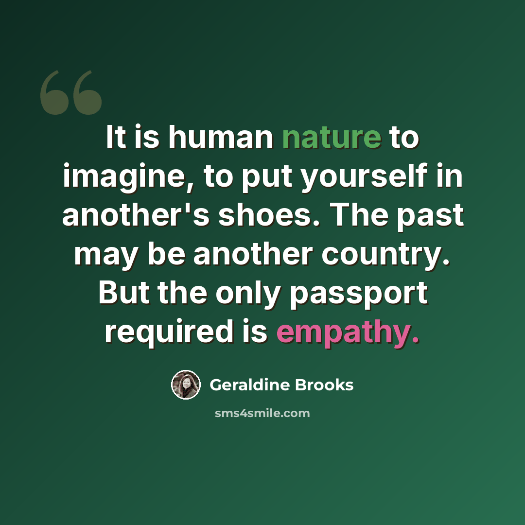 “It is human nature to imagine, to put yourself in another's shoes. The past may be another country. But the only passport required is empathy.” quote by Geraldine Brooks