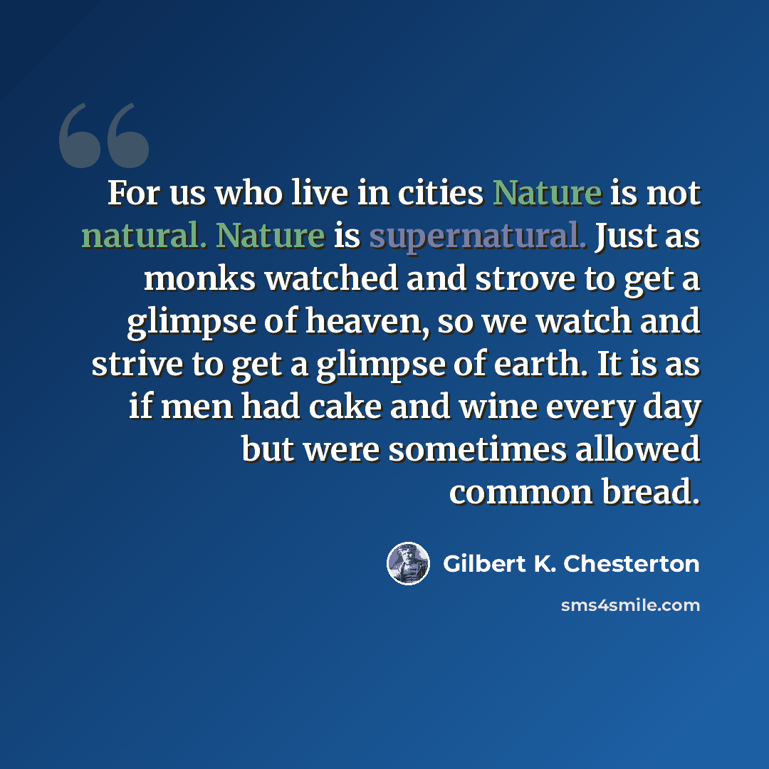 “For us who live in cities Nature is not natural. Nature is supernatural. Just as monks watched and strove to get a glimpse of heaven, so we watch and strive to get a glimpse of earth. It is as if men had cake and wine every day but were sometimes allowed common bread.” quote by Gilbert K. Chesterton