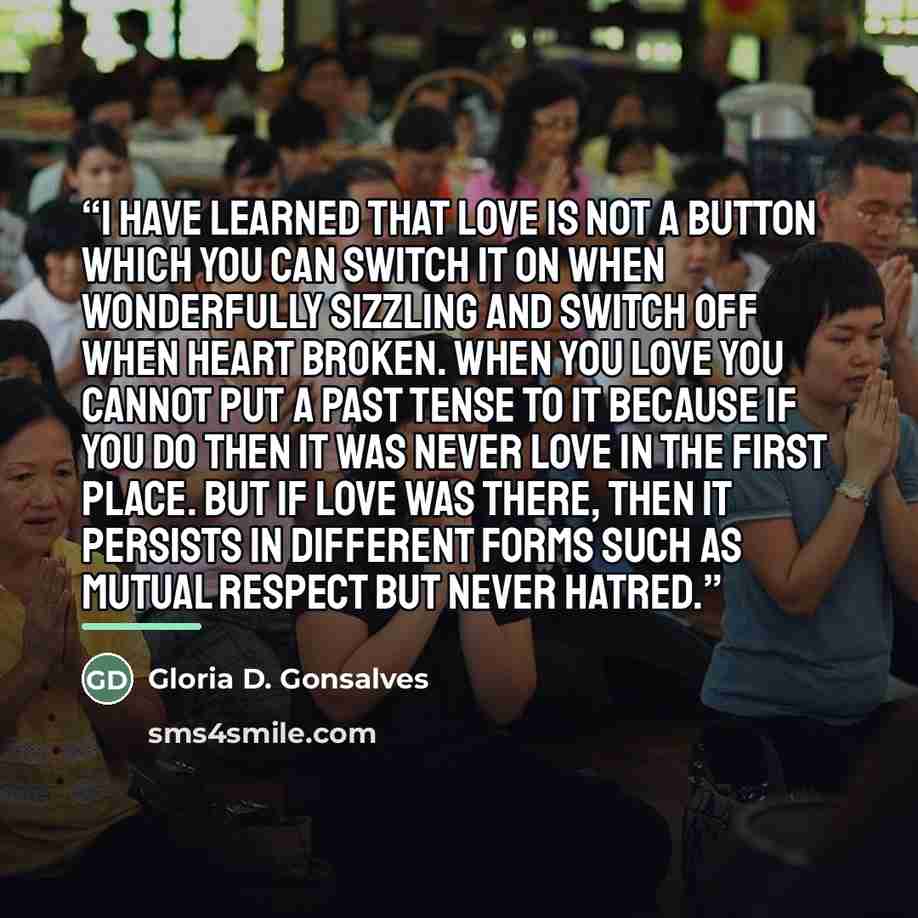 “I have learned that love is not a button which you can switch it on when wonderfully sizzling and switch off when heart broken. When you love you cannot put a past tense to it because if you do then it was never love in the first place. But if love was there, then it persists in different forms…” quote by Gloria D. Gonsalves
