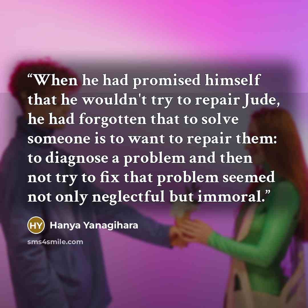 “When he had promised himself that he wouldn't try to repair Jude, he had forgotten that to solve someone is to want to repair them: to diagnose a problem and then not try to fix that problem seemed not only neglectful but immoral.” quote by Hanya Yanagihara