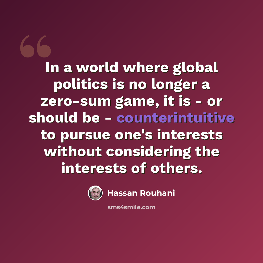 “In a world where global politics is no longer a zero-sum game, it is - or should be - counterintuitive to pursue one's interests without considering the interests of others.” quote by Hassan Rouhani
