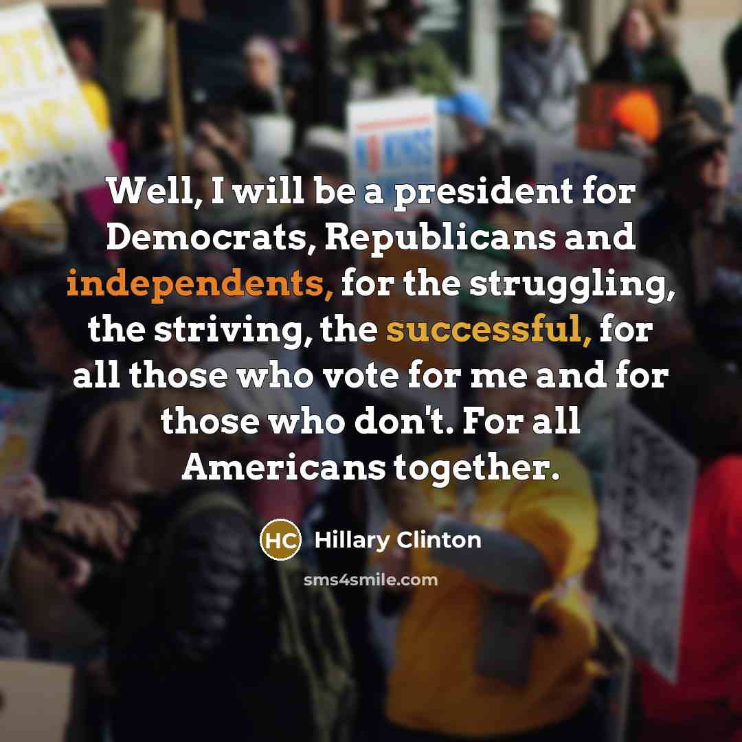 “Well, I will be a president for Democrats, Republicans and independents, for the struggling, the striving, the successful, for all those who vote for me and for those who don't. For all Americans together.” quote by Hillary Clinton