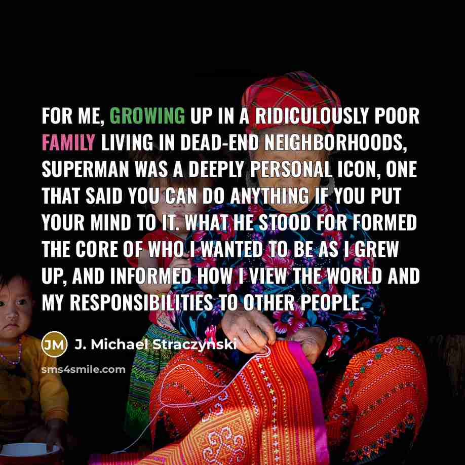 “For me, growing up in a ridiculously poor family living in dead-end neighborhoods, Superman was a deeply personal icon, one that said you can do anything if you put your mind to it. What he stood for formed the core of who I wanted to be as I grew up, and informed how I view the world and my…” quote by J. Michael Straczynski