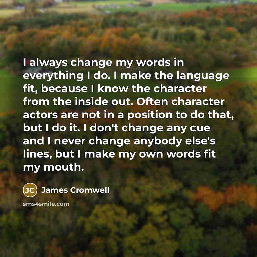 “I always change my words in everything I do. I make the language fit, because I know the character from the inside out. Often character actors are not in a position to do that, but I do it. I don't change any cue and I never change anybody else's lines, but I make my own words fit my mouth.” quote by James Cromwell