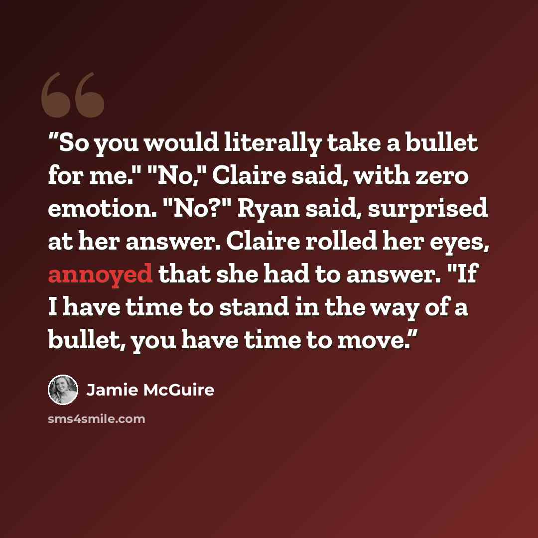 “So you would literally take a bullet for me." "No," Claire said, with zero emotion. "No?" Ryan said, surprised at her answer. Claire rolled her eyes, annoyed that she had to answer. "If I have time to stand in the way of a bullet, you have time to move.” quote by Jamie McGuire