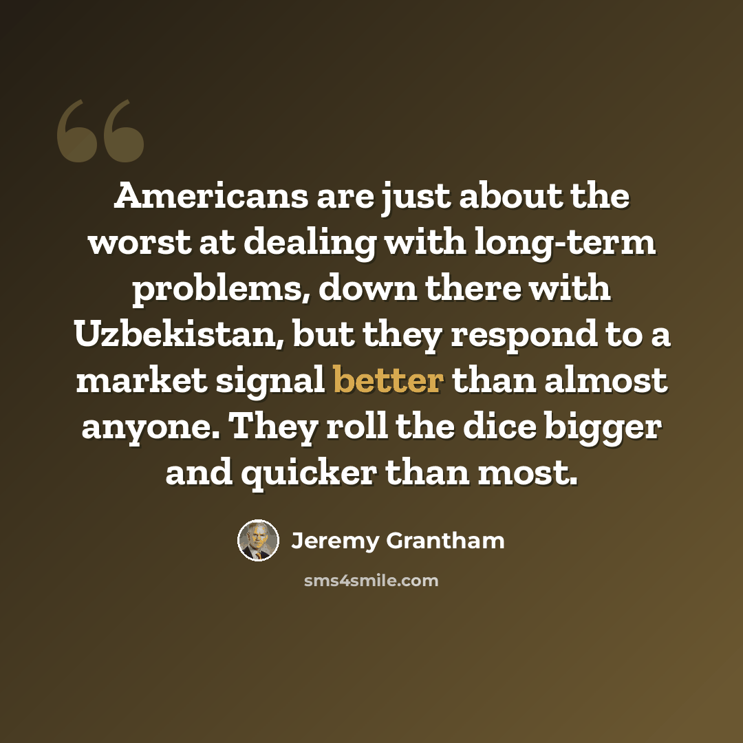 “Americans are just about the worst at dealing with long-term problems, down there with Uzbekistan, but they respond to a market signal better than almost anyone. They roll the dice bigger and quicker than most.” quote by Jeremy Grantham