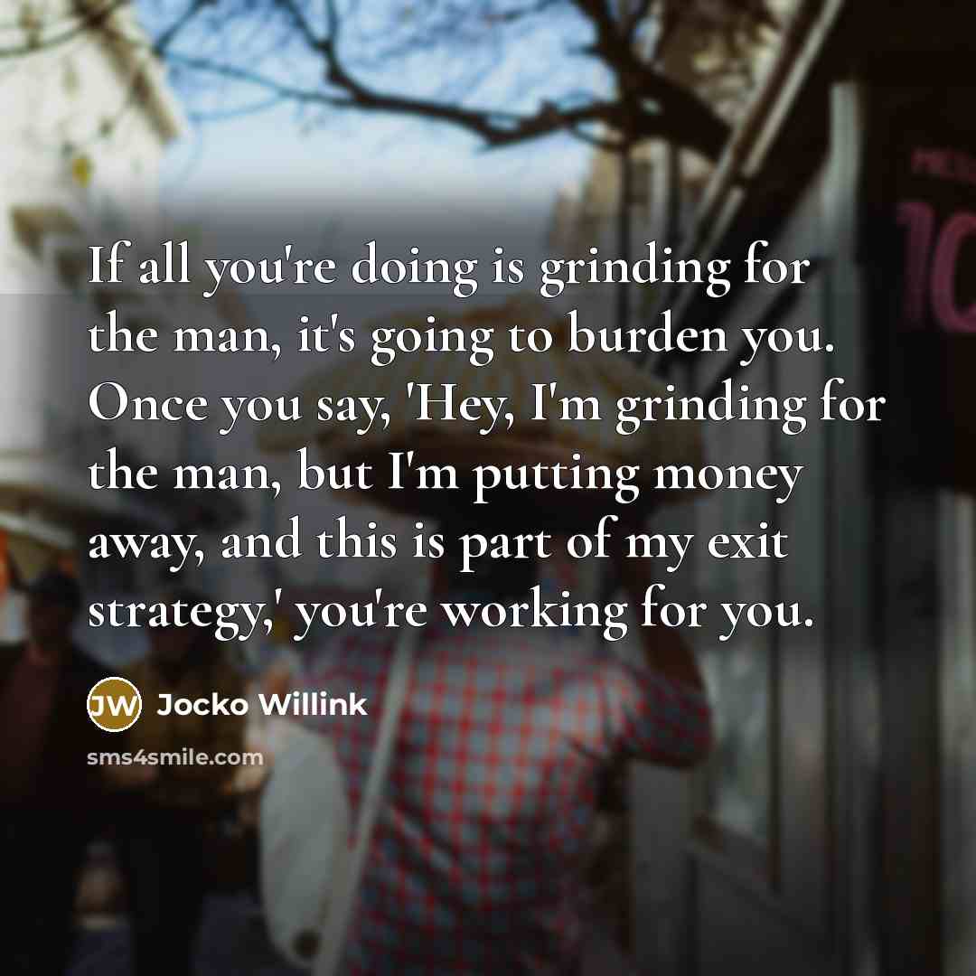 “If all you're doing is grinding for the man, it's going to burden you. Once you say, 'Hey, I'm grinding for the man, but I'm putting money away, and this is part of my exit strategy,' you're working for you.” quote by Jocko Willink