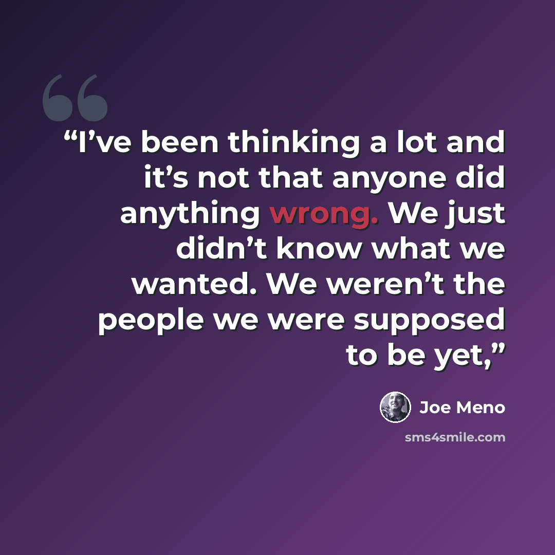 “I’ve been thinking a lot and it’s not that anyone did anything wrong. We just didn’t know what we wanted. We weren’t the people we were supposed to be yet,” quote by Joe Meno