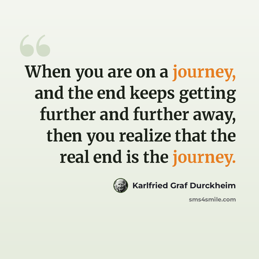 “When you are on a journey, and the end keeps getting further and further away, then you realize that the real end is the journey.” quote by Karlfried Graf Durckheim