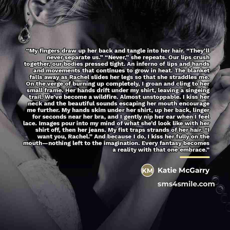 “My fingers draw up her back and tangle into her hair. “They’ll never separate us.” “Never,” she repeats. Our lips crush together, our bodies pressed tight. An inferno of lips and hands and movements that continues to grow in heat. The blanket falls away as Rachel slides her legs so that she…” quote by Katie McGarry