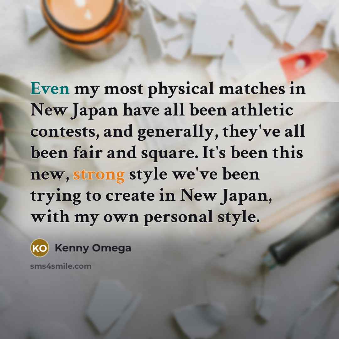 “Even my most physical matches in New Japan have all been athletic contests, and generally, they've all been fair and square. It's been this new, strong style we've been trying to create in New Japan, with my own personal style.” quote by Kenny Omega