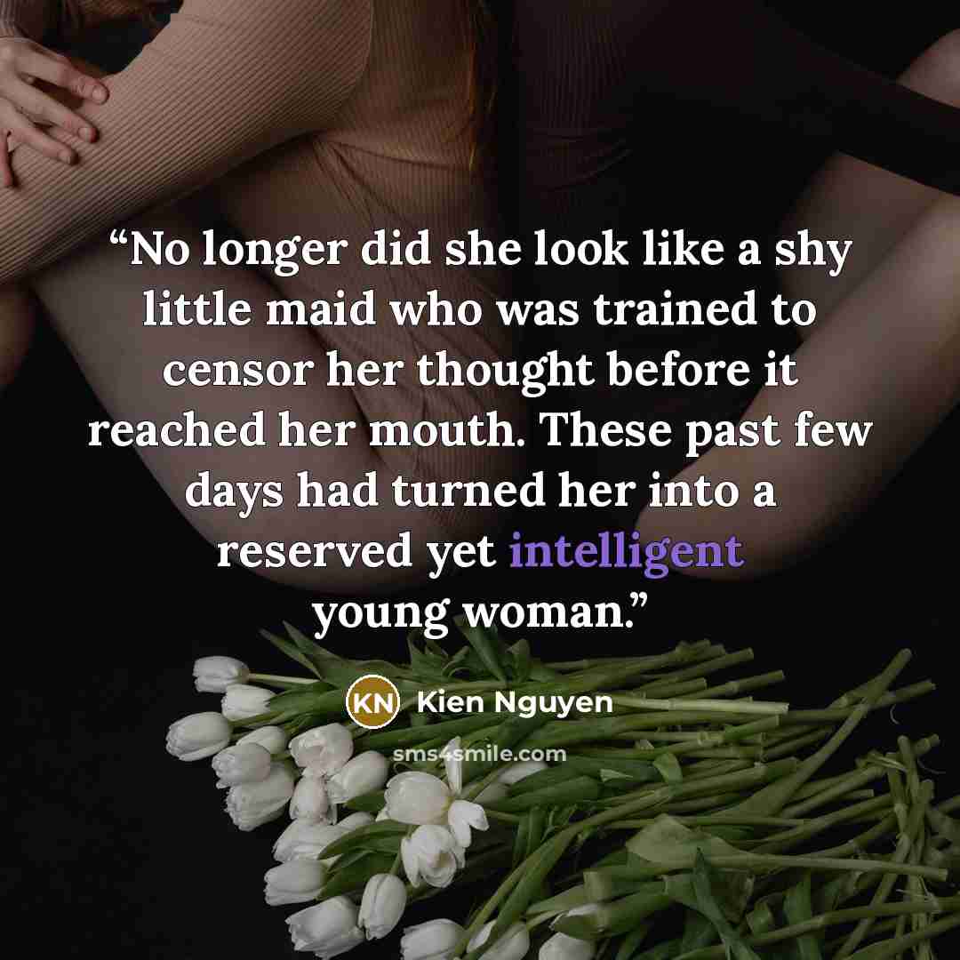 “No longer did she look like a shy little maid who was trained to censor her thought before it reached her mouth. These past few days had turned her into a reserved yet intelligent young woman.” quote by Kien Nguyen