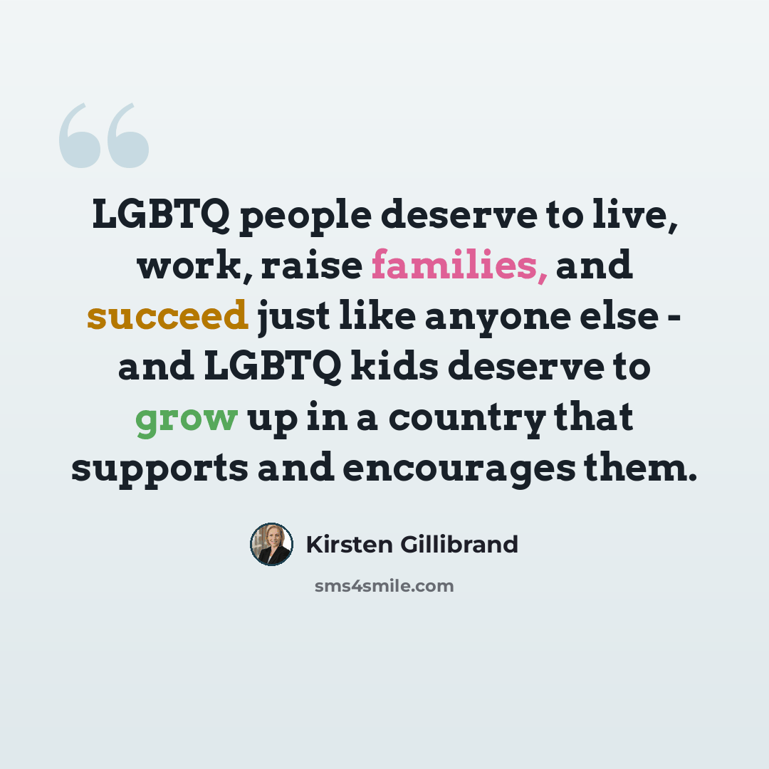 “LGBTQ people deserve to live, work, raise families, and succeed just like anyone else - and LGBTQ kids deserve to grow up in a country that supports and encourages them.” quote by Kirsten Gillibrand