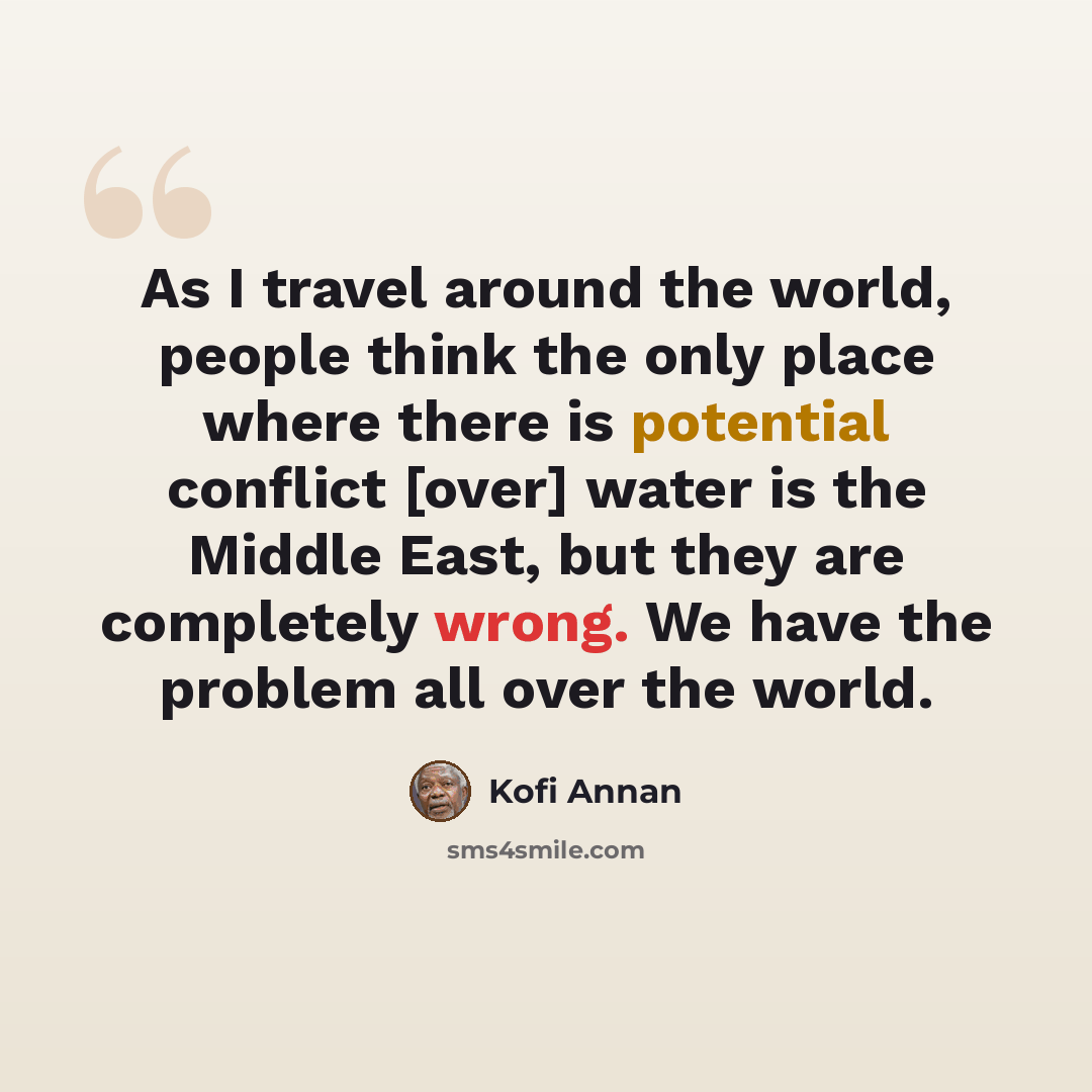 “As I travel around the world, people think the only place where there is potential conflict [over] water is the Middle East, but they are completely wrong. We have the problem all over the world.” quote by Kofi Annan