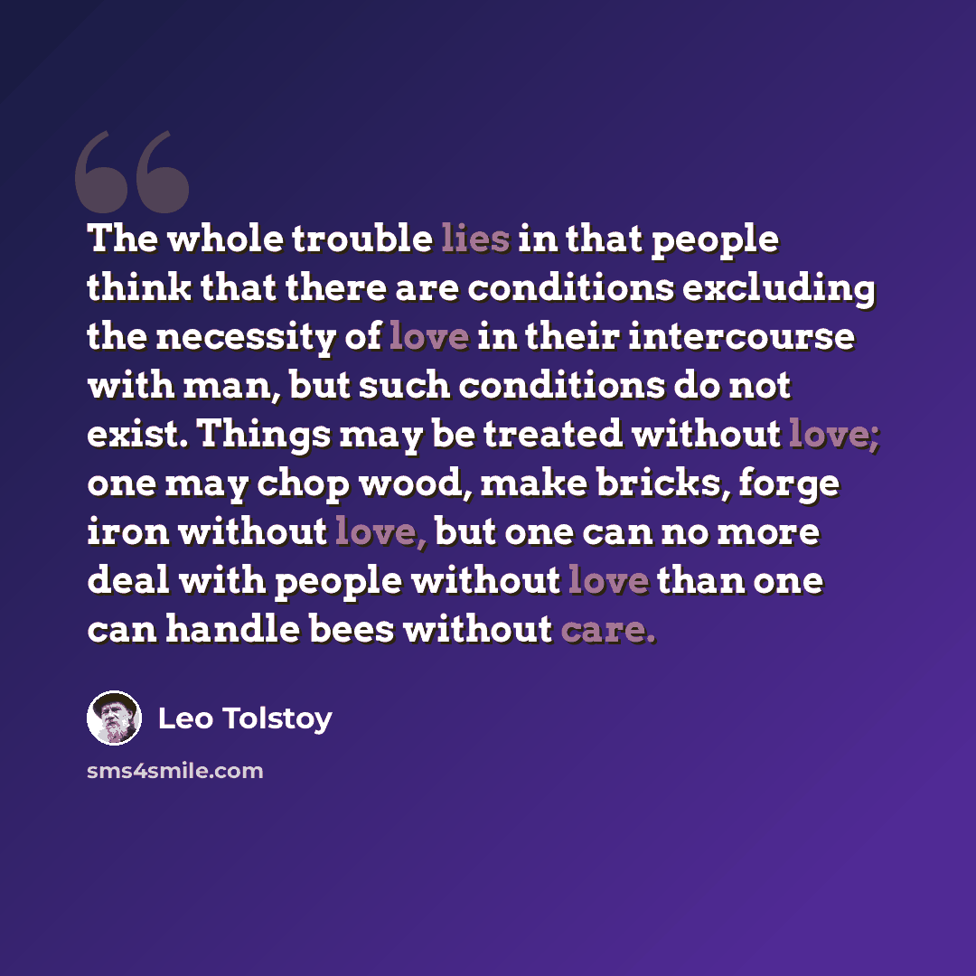 “The whole trouble lies in that people think that there are conditions excluding the necessity of love in their intercourse with man, but such conditions do not exist. Things may be treated without love; one may chop wood, make bricks, forge iron without love, but one can no more deal with people…” quote by Leo Tolstoy