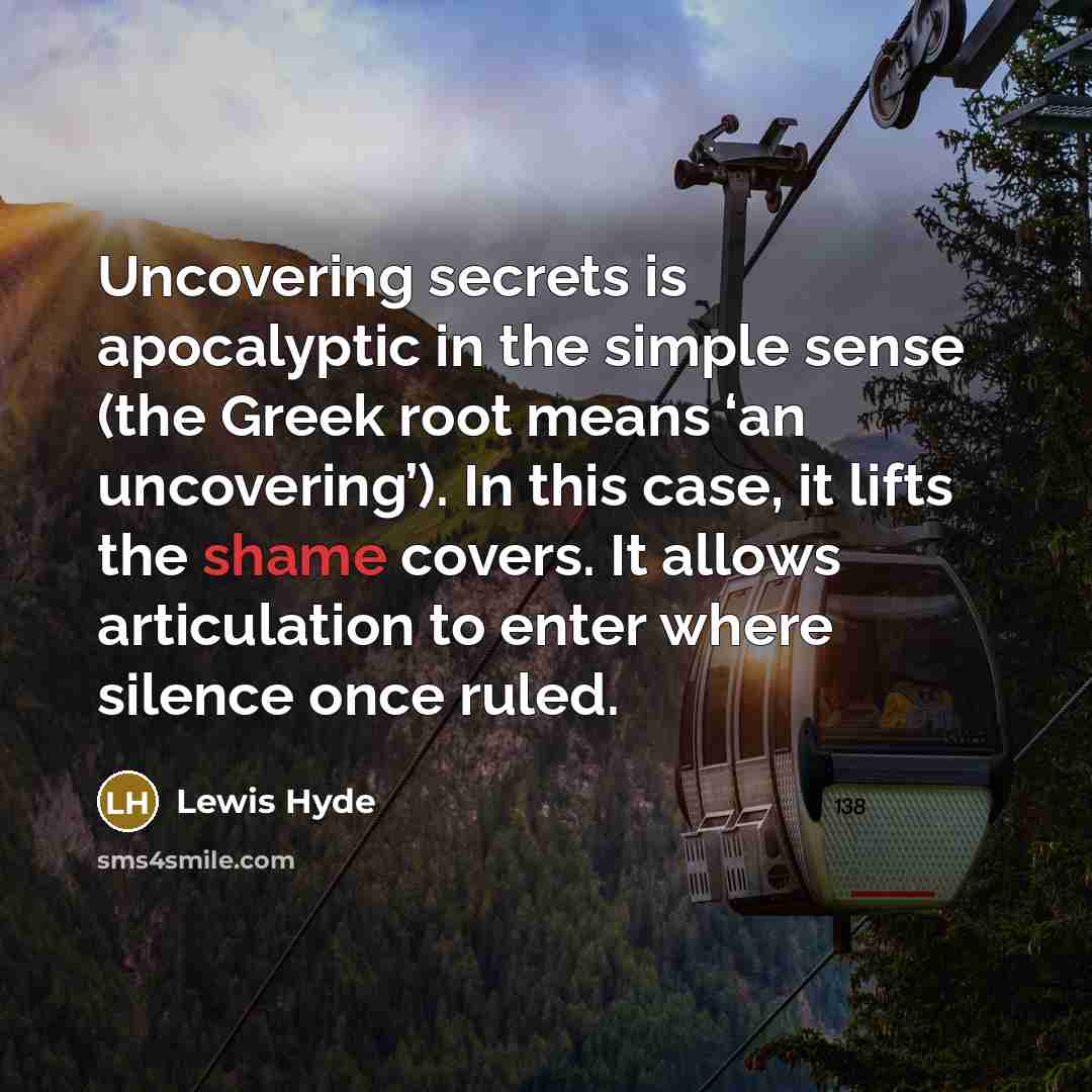 “Uncovering secrets is apocalyptic in the simple sense (the Greek root means ‘an uncovering’). In this case, it lifts the shame covers. It allows articulation to enter where silence once ruled.” quote by Lewis Hyde