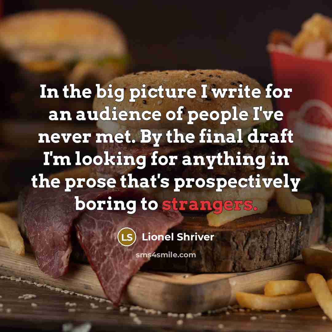 “In the big picture I write for an audience of people I've never met. By the final draft I'm looking for anything in the prose that's prospectively boring to strangers.” quote by Lionel Shriver