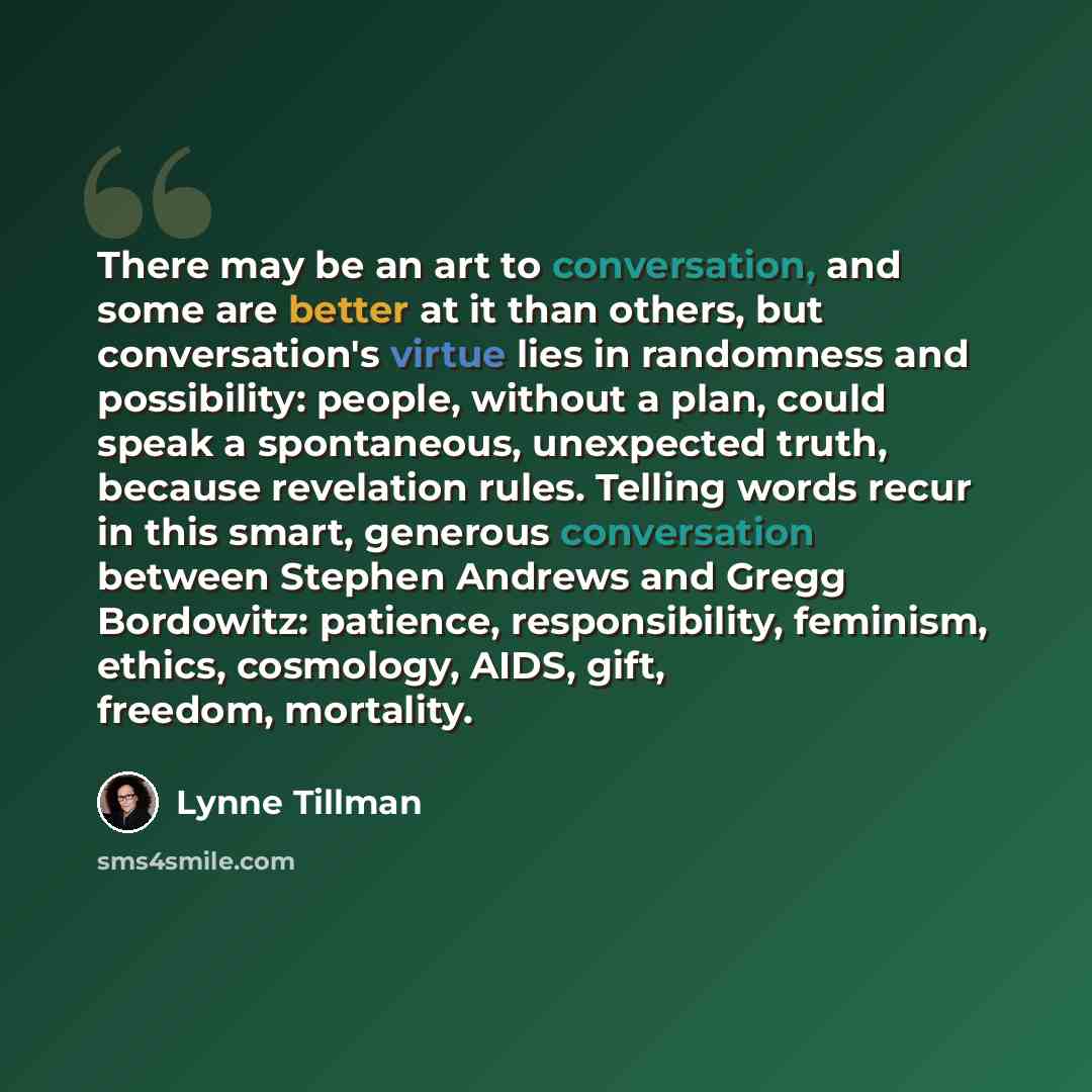 “There may be an art to conversation, and some are better at it than others, but conversation's virtue lies in randomness and possibility: people, without a plan, could speak a spontaneous, unexpected truth, because revelation rules. Telling words recur in this smart, generous conversation between…” quote by Lynne Tillman