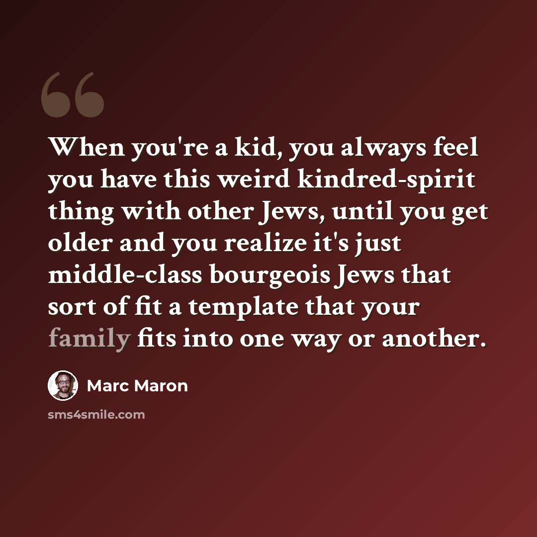 “When you're a kid, you always feel you have this weird kindred-spirit thing with other Jews, until you get older and you realize it's just middle-class bourgeois Jews that sort of fit a template that your family fits into one way or another.” quote by Marc Maron