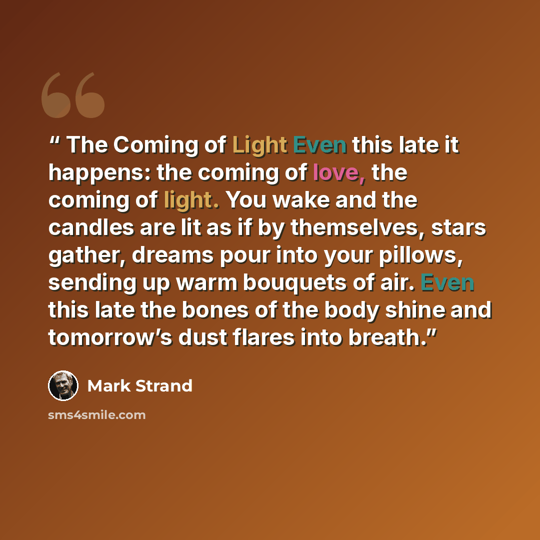 “The Coming of Light Even this late it happens: the coming of love, the coming of light. You wake and the candles are lit as if by themselves, stars gather, dreams pour into your pillows, sending up warm bouquets of air. Even this late the bones of the body shine and tomorrow’s dust flares into…” quote by Mark Strand