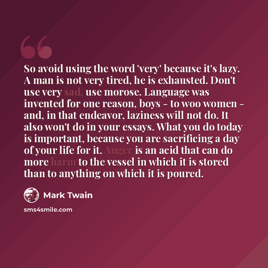 “So avoid using the word 'very' because it's lazy. A man is not very tired, he is exhausted. Don't use very sad, use morose. Language was invented for one reason, boys - to woo women - and, in that endeavor, laziness will not do. It also won't do in your essays. What you do today is important…” quote by Mark Twain