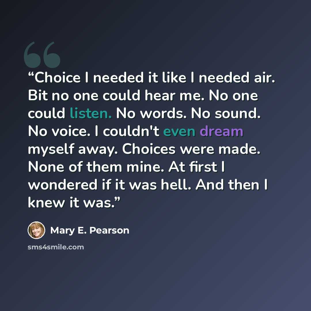 “Choice I needed it like I needed air. Bit no one could hear me. No one could listen. No words. No sound. No voice. I couldn't even dream myself away. Choices were made. None of them mine. At first I wondered if it was hell. And then I knew it was.” quote by Mary E. Pearson