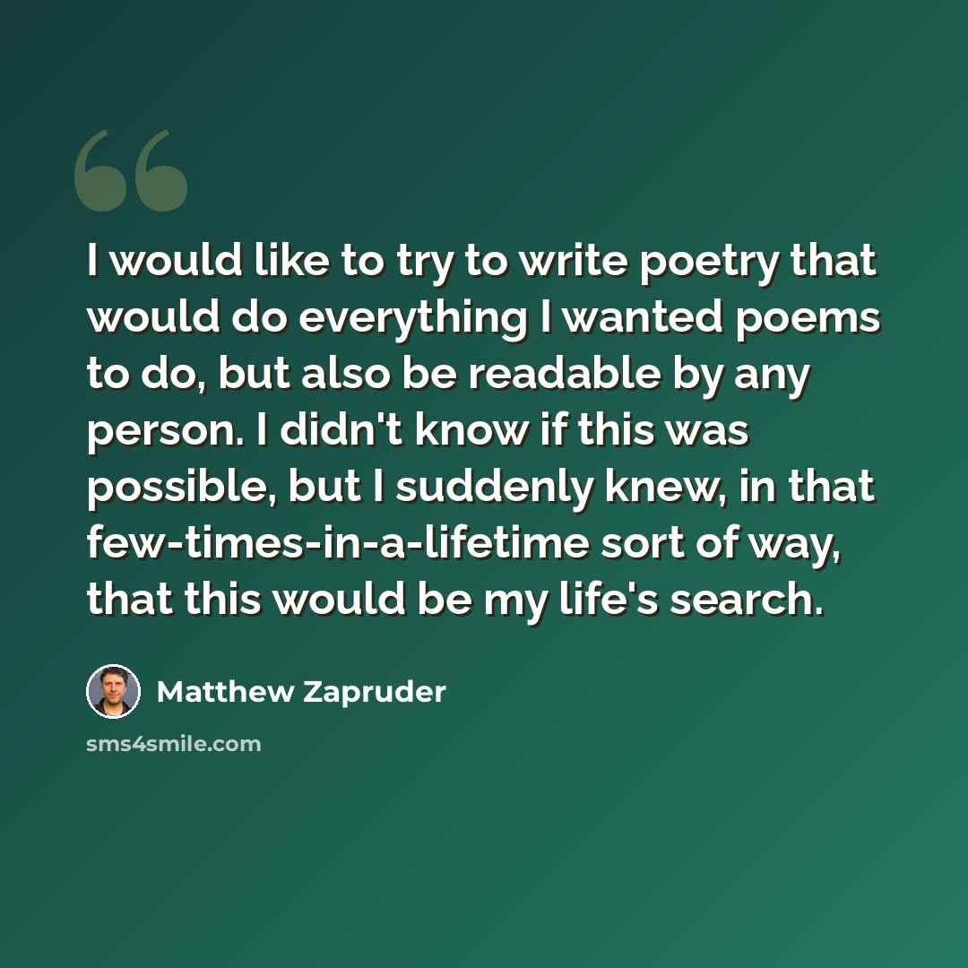 “I would like to try to write poetry that would do everything I wanted poems to do, but also be readable by any person. I didn't know if this was possible, but I suddenly knew, in that few-times-in-a-lifetime sort of way, that this would be my life's search.” quote by Matthew Zapruder