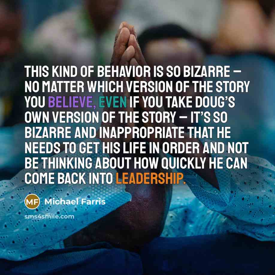 “This kind of behavior is so bizarre – no matter which version of the story you believe, even if you take Doug’s own version of the story – it’s so bizarre and inappropriate that he needs to get his life in order and not be thinking about how quickly he can come back into leadership.” quote by Michael Farris