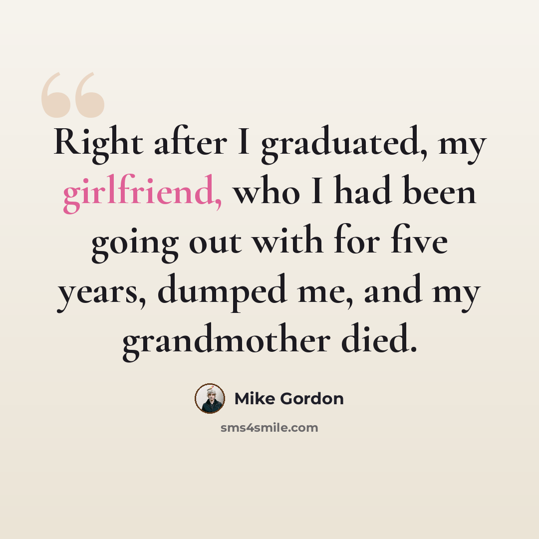 “Right after I graduated, my girlfriend, who I had been going out with for five years, dumped me, and my grandmother died.” quote by Mike Gordon