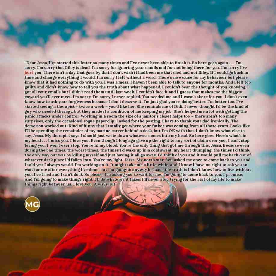 “Dear Jessa, I’ve started this letter so many times and I’ve never been able to finish it. So here goes again . . . I’m sorry. I’m sorry that Riley is dead. I’m sorry for ignoring your emails and for not being there for you. I’m sorry I’ve hurt you. There isn’t a day that goes by that I don’t wish…” quote by Mila Gray